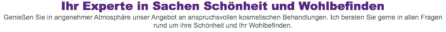Ihr Experte in Sachen Schönheit und Wohlbefinden
Genießen Sie in angenehmer Atmosphäre unser Angebot an anspruchsvollen kosmetischen Behandlungen. Ich beraten Sie gerne in allen Fragen rund um ihre Schönheit und Ihr Wohlbefinden.